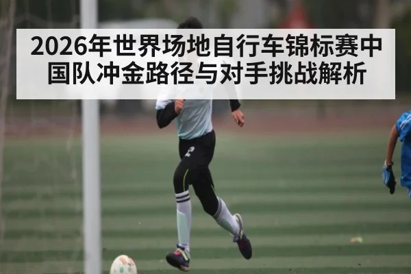 2026年世界场地自行车锦标赛中国队冲金路径与对手挑战解析
